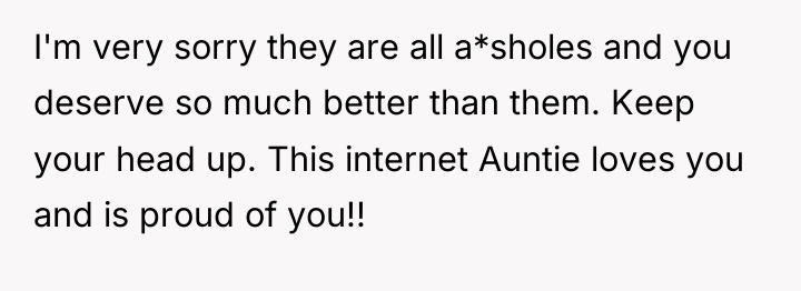 I'm very sorry they are all a*sholes and you deserve...