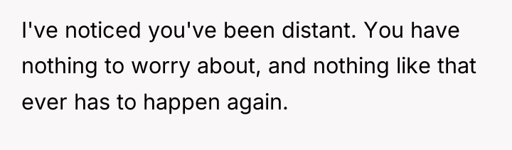I've noticed you've been distant. You have nothing to worry...