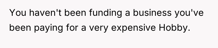 You haven't been funding a business you've been paying for...