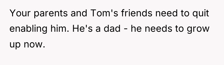 Your parents and Tom's friends need to quit enabling him....