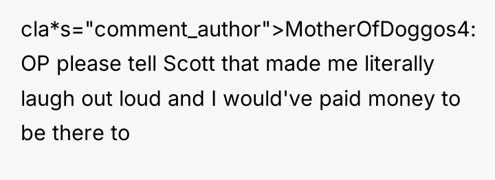 cla*s="comment_author">MotherOfDoggos4: OP please tell Scott that made me literally laugh...
