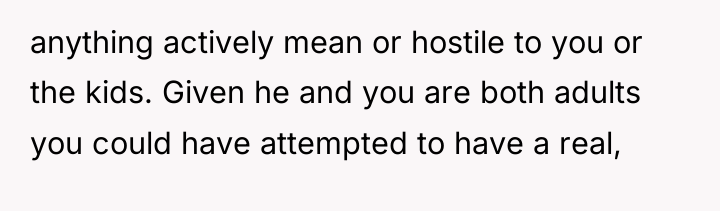 anything actively mean or hostile to you or the kids....