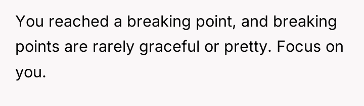 You reached a breaking point, and breaking points are rarely...