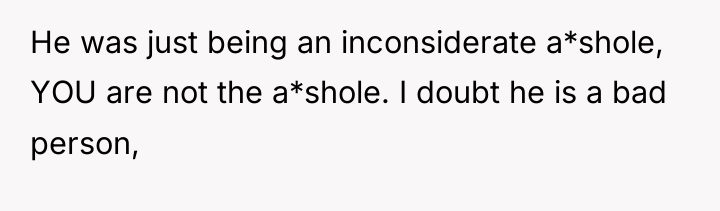 He was just being an inconsiderate a*shole, YOU are not...