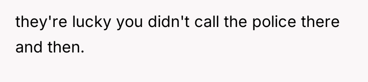 they're lucky you didn't call the police there and then.