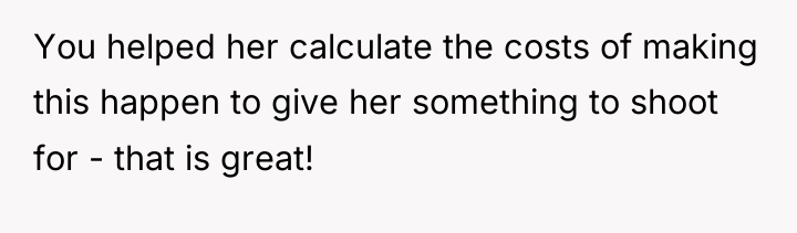 You helped her calculate the costs of making this happen...