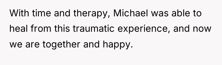 With time and therapy, Michael was able to heal from...