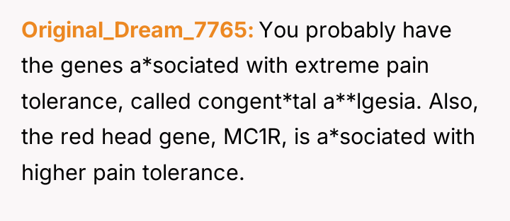 Original_Dream_7765 You probably have the genes a*sociated with extreme pain...