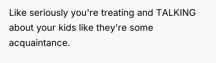 Like seriously you're treating and TALKING about your kids like...