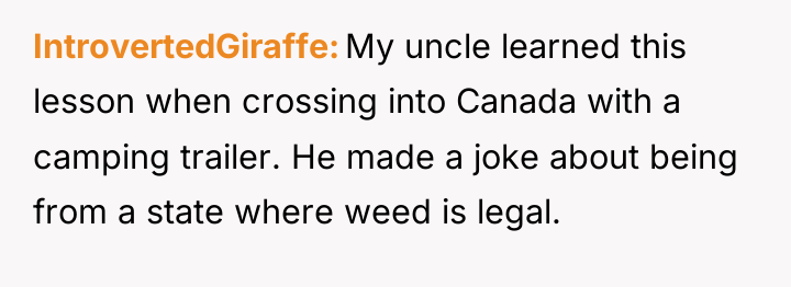 IntrovertedGiraffe My uncle learned this lesson when crossing into Canada...