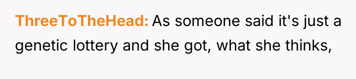 ThreeToTheHead As someone said it's just a genetic lottery and...