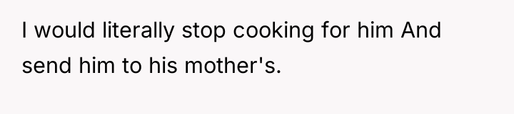 I would literally stop cooking for him And send him...