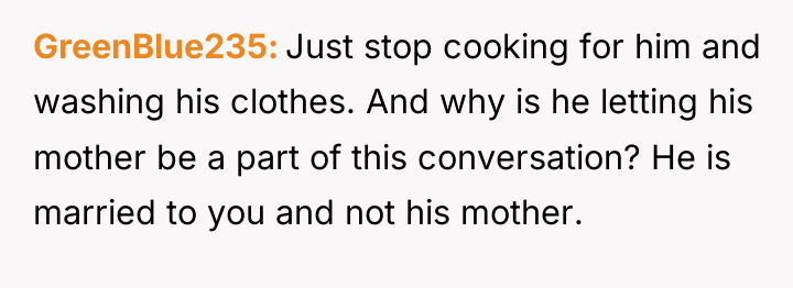 GreenBlue235 Just stop cooking for him and washing his clothes....