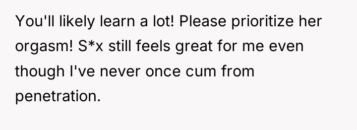 You'll likely learn a lot! Please prioritize her orgasm! S*x...
