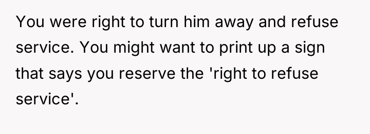 You were right to turn him away and refuse service....
