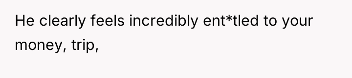 He clearly feels incredibly ent*tled to your money, trip,
