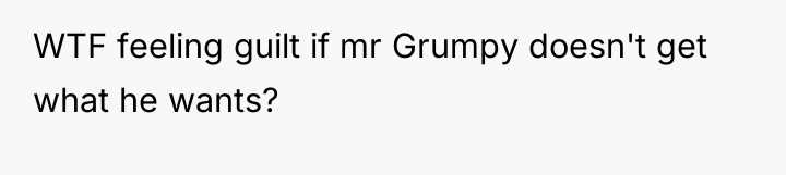 WTF feeling guilt if mr Grumpy doesn't get what he...