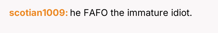 scotian1009 he FAFO the immature idiot.