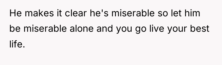 He makes it clear he's miserable so let him be...
