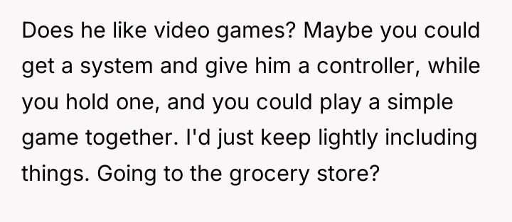 Does he like video games? Maybe you could get a...