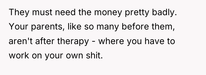 They must need the money pretty badly. Your parents, like...