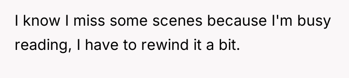 I know I miss some scenes because I'm busy reading,...