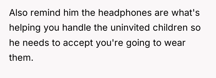 Also remind him the headphones are what's helping you handle...
