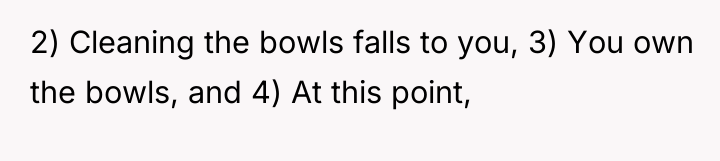 2) Cleaning the bowls falls to you, 3) You own...
