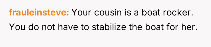 frauleinsteve Your cousin is a boat rocker. You do not...