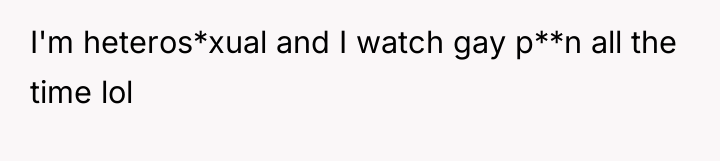 I'm heteros*xual and I watch gay p**n all the time...