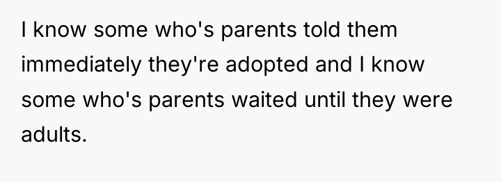 I know some who's parents told them immediately they're adopted...
