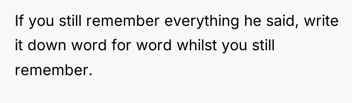If you still remember everything he said, write it down...