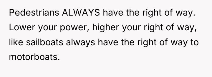 Pedestrians ALWAYS have the right of way. Lower your power,...