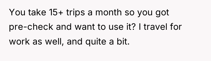 You take 15+ trips a month so you got pre-check...