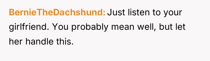 BernieTheDachshund Just listen to your girlfriend. You probably mean well,...