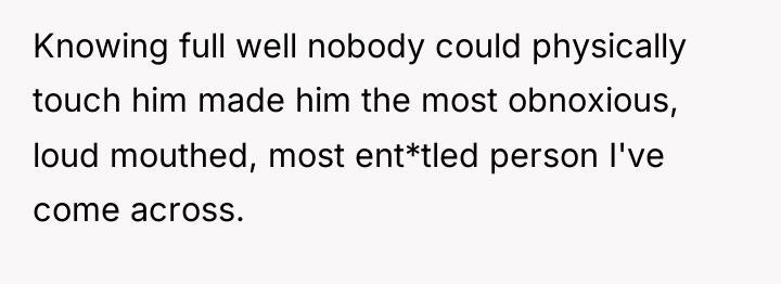 Knowing full well nobody could physically touch him made him...