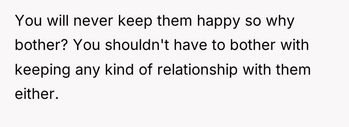 You will never keep them happy so why bother? You...