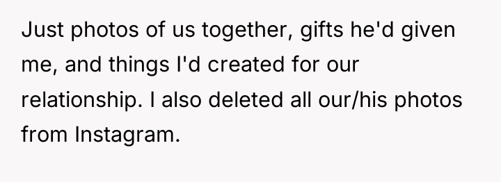 Just photos of us together, gifts he'd given me, and...