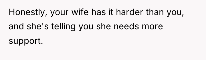 Honestly, your wife has it harder than you, and she's...