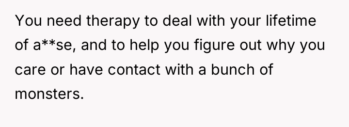 You need therapy to deal with your lifetime of a**se,...