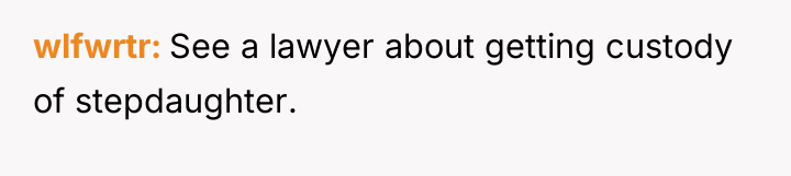 wlfwrtr See a lawyer about getting custody of stepdaughter.