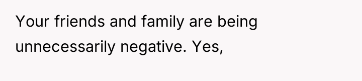 Your friends and family are being unnecessarily negative. Yes,