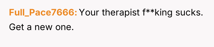 Full_Pace7666 Your therapist f**king sucks. Get a new one.