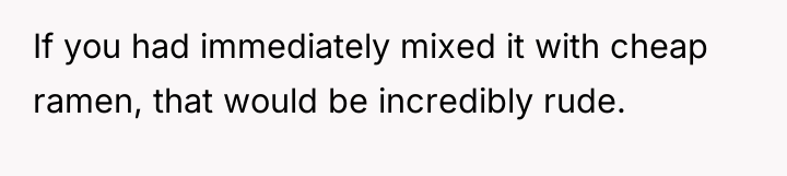 If you had immediately mixed it with cheap ramen, that...