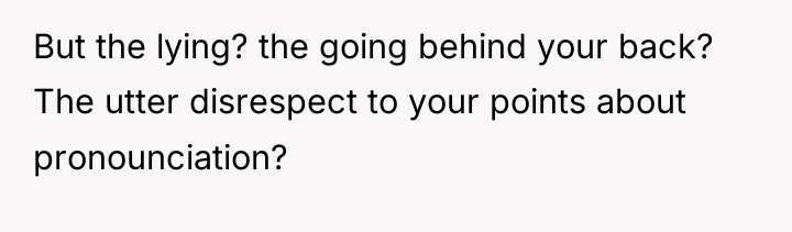 But the lying? the going behind your back? The utter...