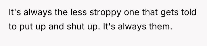 It's always the less stroppy one that gets told to...