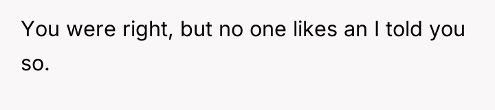 You were right, but no one likes an I told...