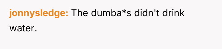 jonnysledge The dumba*s didn't drink water.