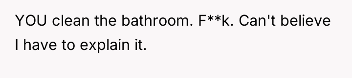 YOU clean the bathroom. F**k. Can't believe I have to...