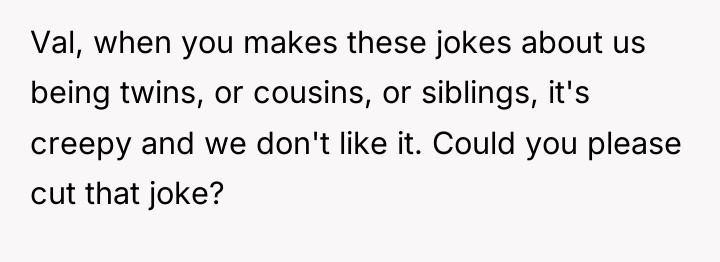 Val, when you makes these jokes about us being twins,...